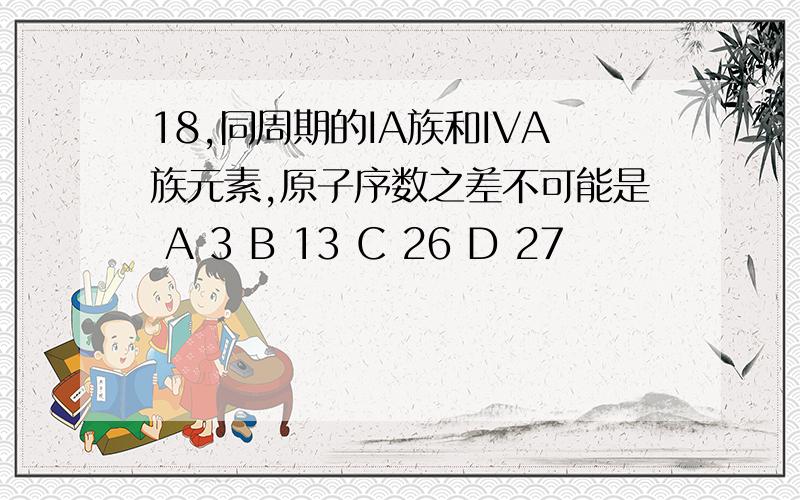 18,同周期的IA族和IVA族元素,原子序数之差不可能是 A 3 B 13 C 26 D 27