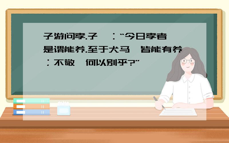 子游问孝.子曰：“今日孝者,是谓能养.至于犬马,皆能有养；不敬,何以别乎?”