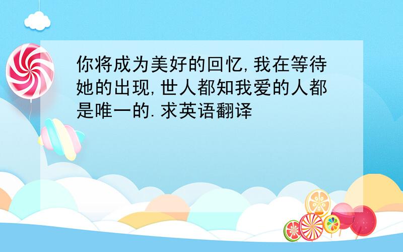 你将成为美好的回忆,我在等待她的出现,世人都知我爱的人都是唯一的.求英语翻译