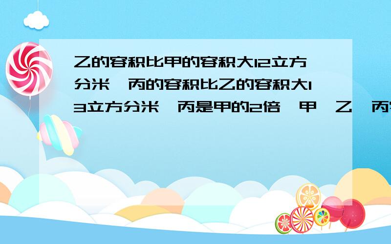 乙的容积比甲的容积大12立方分米,丙的容积比乙的容积大13立方分米,丙是甲的2倍,甲,乙,丙容积各是多少