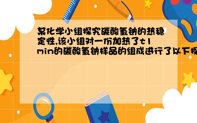 某化学小组探究碳酸氢钠的热稳定性,该小组对一份加热了t1min的碳酸氢钠样品的组成进行了以下探究（注意：若灼烧时间较短,