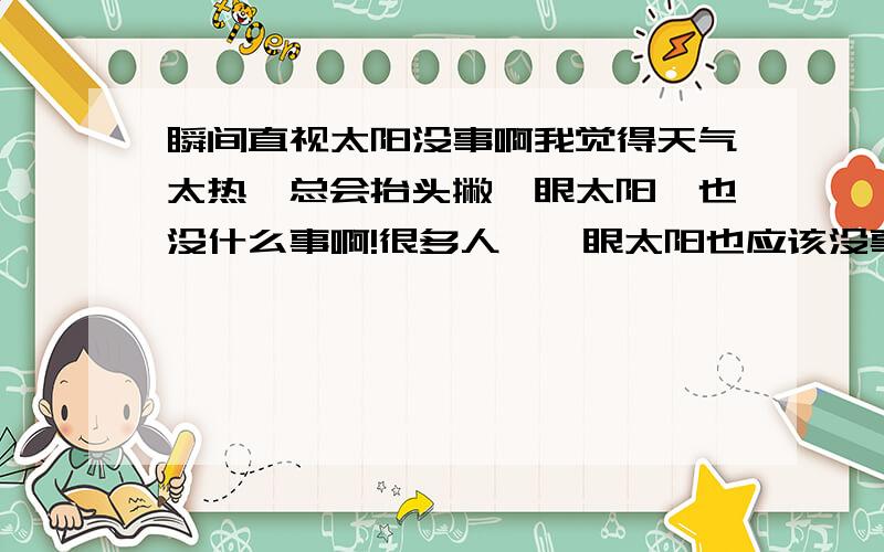 瞬间直视太阳没事啊我觉得天气太热,总会抬头撇一眼太阳,也没什么事啊!很多人瞥一眼太阳也应该没事吧!