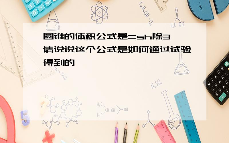 圆锥的体积公式是=sh除3,请说说这个公式是如何通过试验得到的