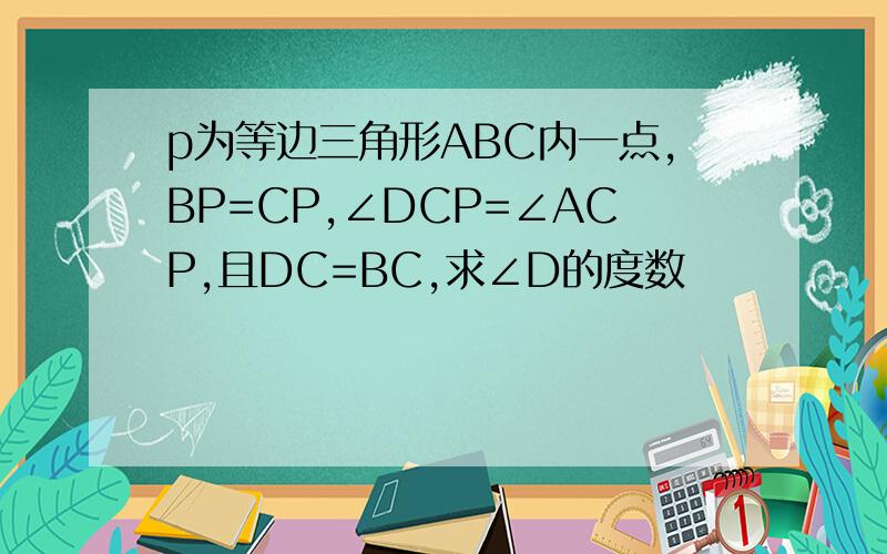 p为等边三角形ABC内一点,BP=CP,∠DCP=∠ACP,且DC=BC,求∠D的度数