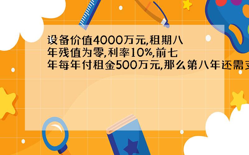 设备价值4000万元,租期八年残值为零,利率10%,前七年每年付租金500万元,那么第八年还需支付多少?拜托