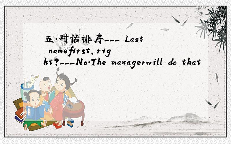 五.对话排序___ Last namefirst,right?___No.The managerwill do that