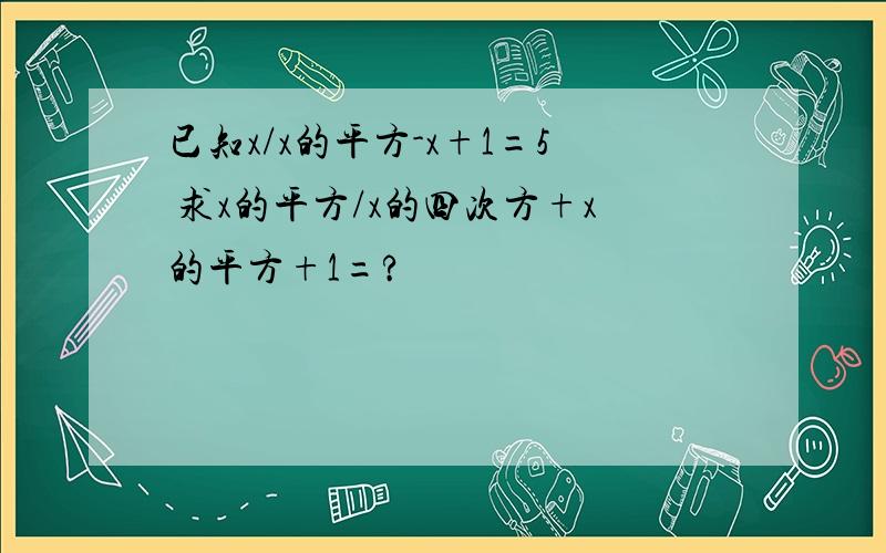 已知x/x的平方-x+1=5 求x的平方/x的四次方+x的平方+1=?