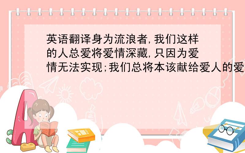 英语翻译身为流浪者,我们这样的人总爱将爱情深藏,只因为爱情无法实现;我们总将本该献给爱人的爱,任意投诸村庄、山岳、湖泊、