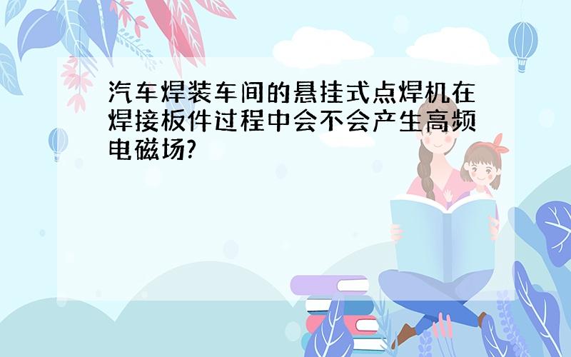 汽车焊装车间的悬挂式点焊机在焊接板件过程中会不会产生高频电磁场?