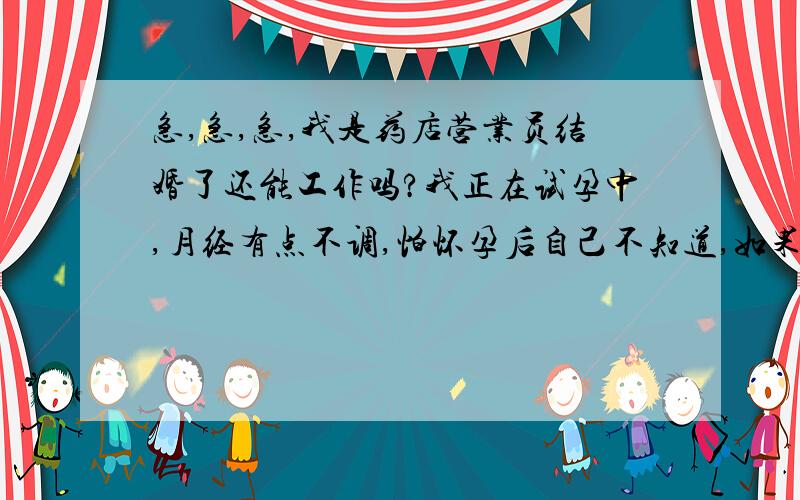 急,急,急,我是药店营业员结婚了还能工作吗?我正在试孕中,月经有点不调,怕怀孕后自己不知道,如果不知道怀孕了还在药店工作