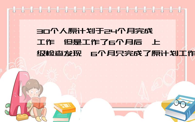 30个人原计划于24个月完成工作,但是工作了6个月后,上级检查发现,6个月只完成了原计划工作的一半.问在原来30人的基础