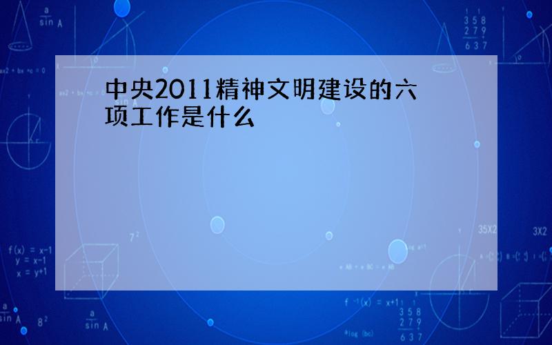 中央2011精神文明建设的六项工作是什么