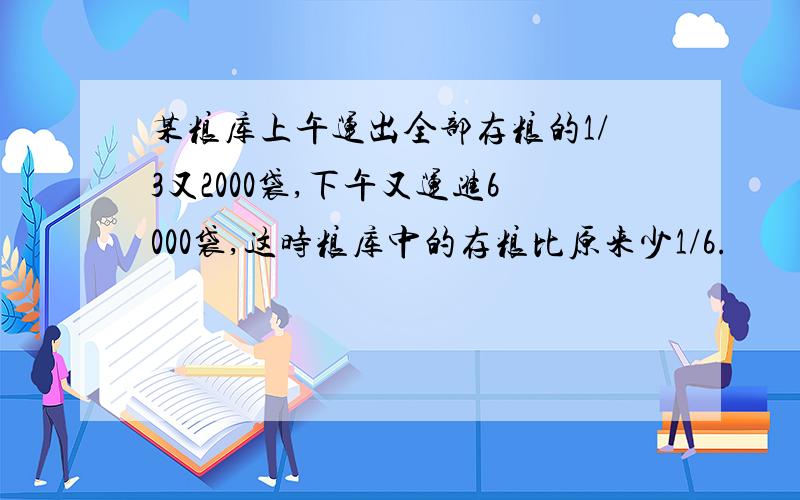 某粮库上午运出全部存粮的1/3又2000袋,下午又运进6000袋,这时粮库中的存粮比原来少1/6.