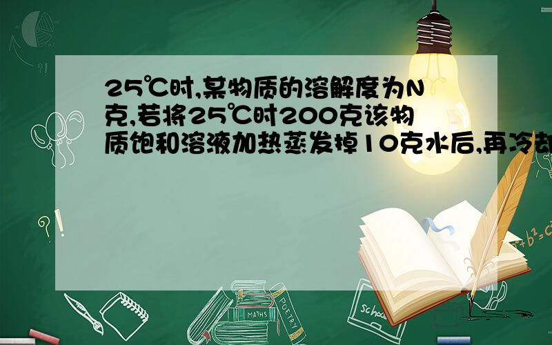 25℃时,某物质的溶解度为N克,若将25℃时200克该物质饱和溶液加热蒸发掉10克水后,再冷却到25℃时,有%B