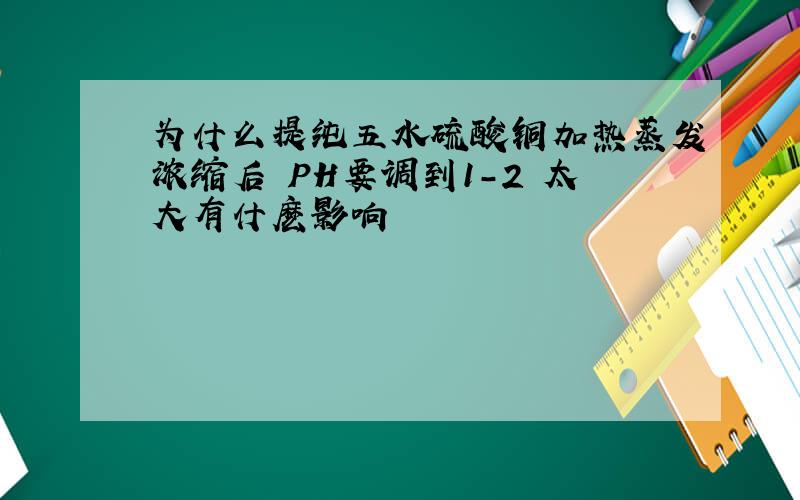 为什么提纯五水硫酸铜加热蒸发浓缩后 PH要调到1-2 太大有什麽影响