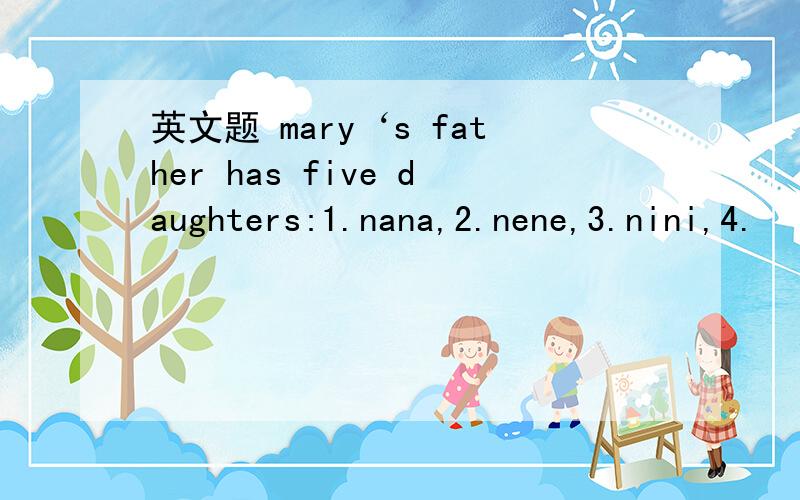 英文题 mary‘s father has five daughters:1.nana,2.nene,3.nini,4.