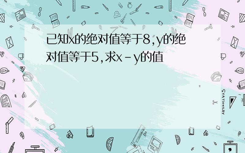 已知x的绝对值等于8,y的绝对值等于5,求x－y的值