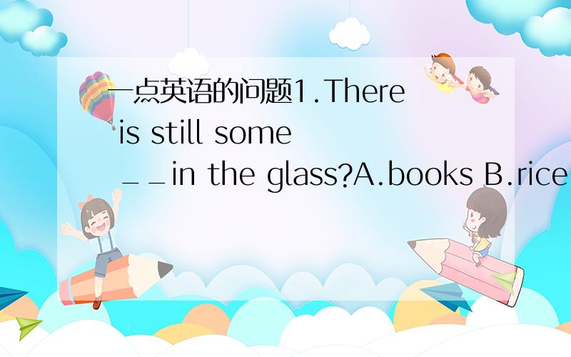 一点英语的问题1.There is still some __in the glass?A.books B.rice C