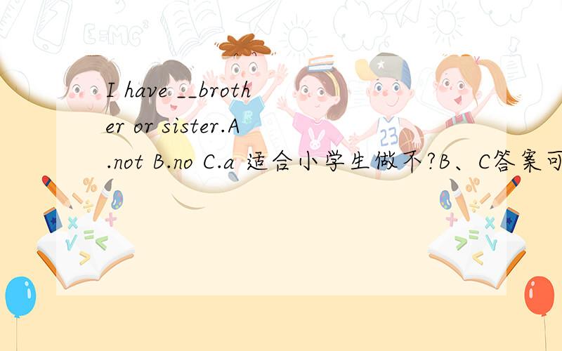 I have __brother or sister.A.not B.no C.a 适合小学生做不?B、C答案可以参考吗