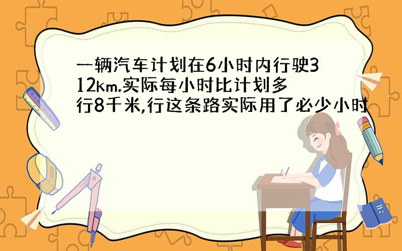 一辆汽车计划在6小时内行驶312km.实际每小时比计划多行8千米,行这条路实际用了必少小时