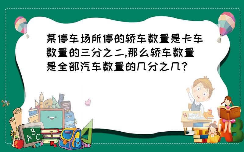 某停车场所停的轿车数量是卡车数量的三分之二,那么轿车数量是全部汽车数量的几分之几?