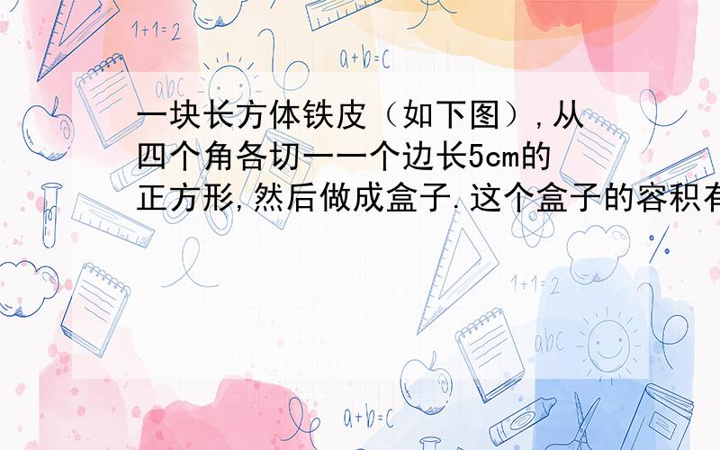 一块长方体铁皮（如下图）,从四个角各切一一个边长5cm的正方形,然后做成盒子.这个盒子的容积有多少?