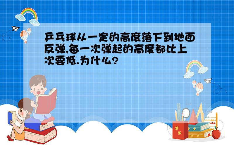 乒乓球从一定的高度落下到地面反弹,每一次弹起的高度都比上次要低.为什么?