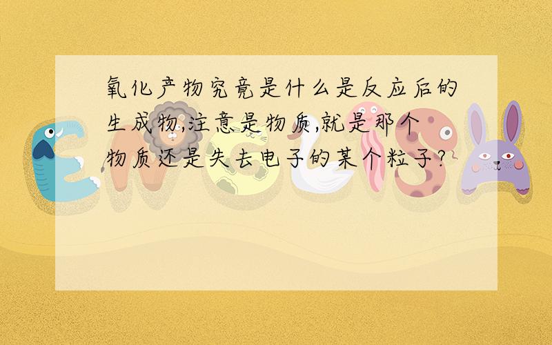 氧化产物究竟是什么是反应后的生成物,注意是物质,就是那个物质还是失去电子的某个粒子?