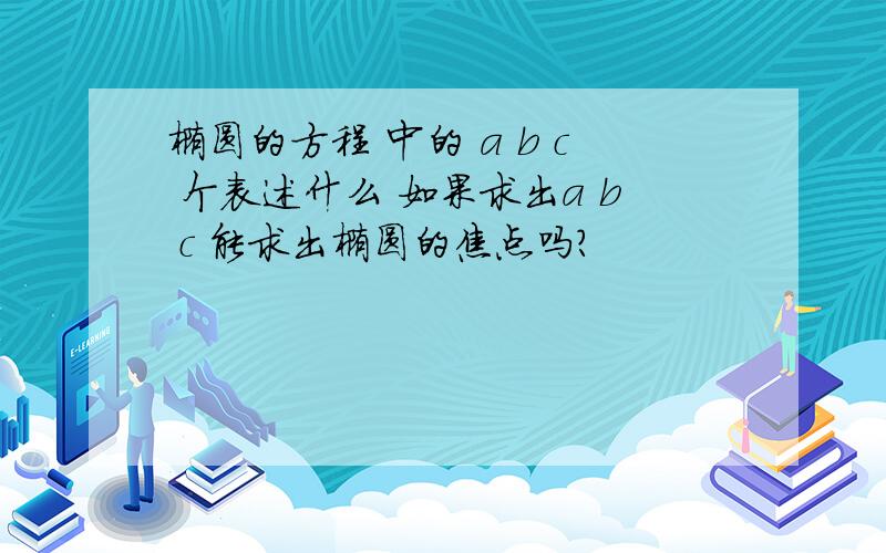 椭圆的方程 中的 a b c 个表述什么 如果求出a b c 能求出椭圆的焦点吗?