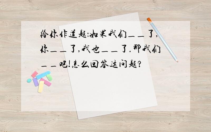 给你作道题：如果我们＿＿了,你＿＿了,我也＿＿了.那我们__吧!怎么回答这问题?