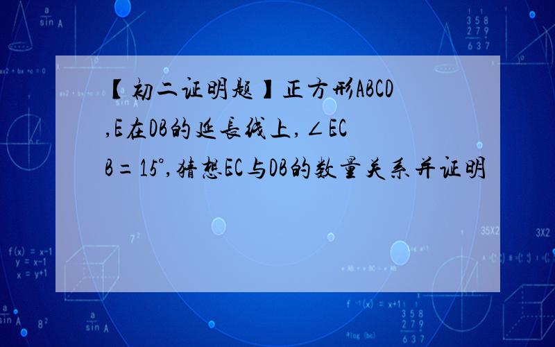 【初二证明题】正方形ABCD,E在DB的延长线上,∠ECB=15°,猜想EC与DB的数量关系并证明