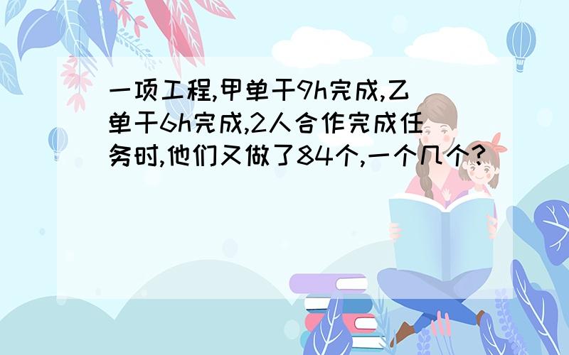 一项工程,甲单干9h完成,乙单干6h完成,2人合作完成任务时,他们又做了84个,一个几个?