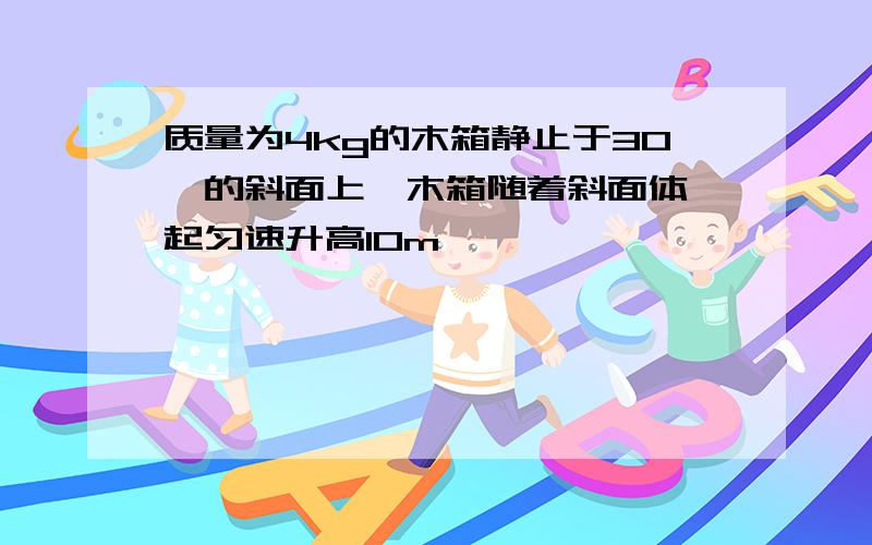 质量为4kg的木箱静止于30°的斜面上,木箱随着斜面体一起匀速升高10m