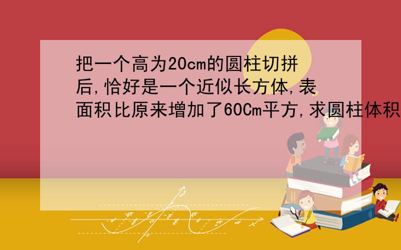 把一个高为20cm的圆柱切拼后,恰好是一个近似长方体,表面积比原来增加了60Cm平方,求圆柱体积.