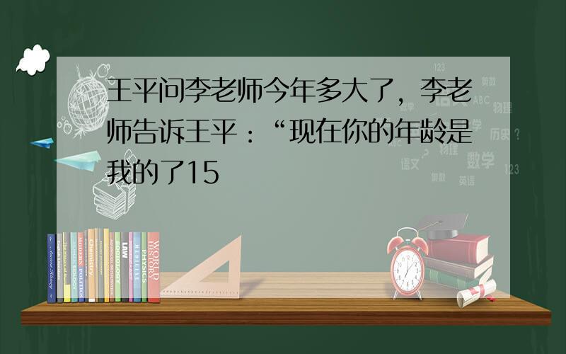 王平问李老师今年多大了，李老师告诉王平：“现在你的年龄是我的了15