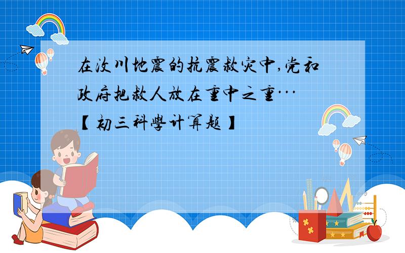 在汶川地震的抗震救灾中,党和政府把救人放在重中之重···【初三科学计算题】