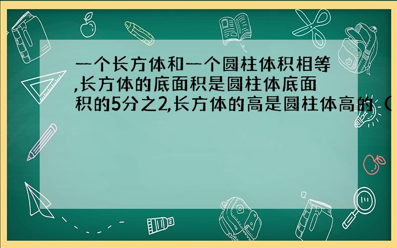 一个长方体和一个圆柱体积相等,长方体的底面积是圆柱体底面积的5分之2,长方体的高是圆柱体高的（ ）