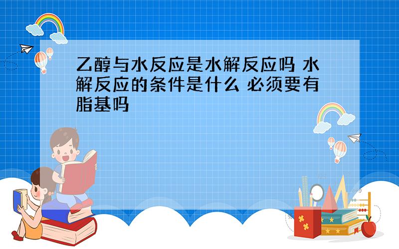 乙醇与水反应是水解反应吗 水解反应的条件是什么 必须要有脂基吗