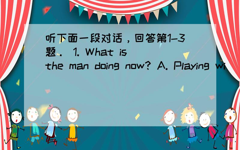 听下面一段对话，回答第1-3题。 1. What is the man doing now? A. Playing wi