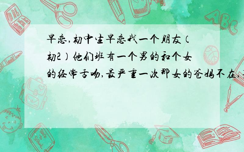 早恋,初中生早恋我一个朋友（初2）他们班有一个男的和个女的经常舌吻,最严重一次那女的爸妈不在,男的爸妈出差了,那男的就去