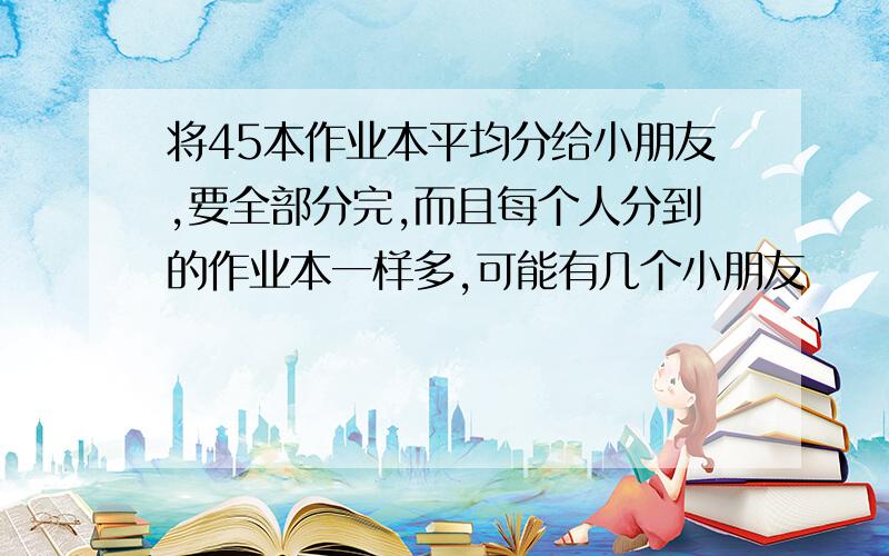 将45本作业本平均分给小朋友,要全部分完,而且每个人分到的作业本一样多,可能有几个小朋友