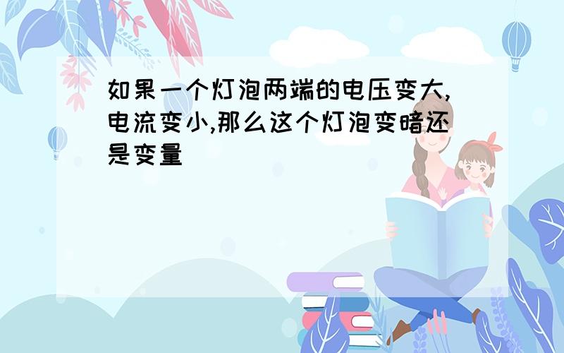 如果一个灯泡两端的电压变大,电流变小,那么这个灯泡变暗还是变量