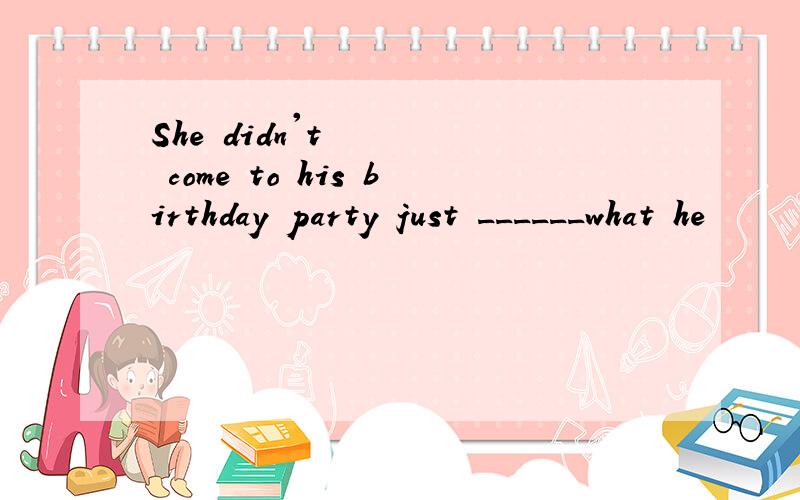 She didn't come to his birthday party just ______what he