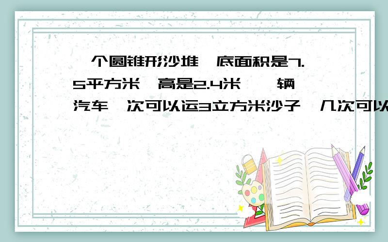 一个圆锥形沙堆,底面积是7.5平方米,高是2.4米,一辆汽车一次可以运3立方米沙子,几次可以运完?