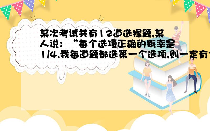 某次考试共有12道选择题,某人说：“每个选项正确的概率是1/4,我每道题都选第一个选项,则一定有3道题选择结果正确”这句