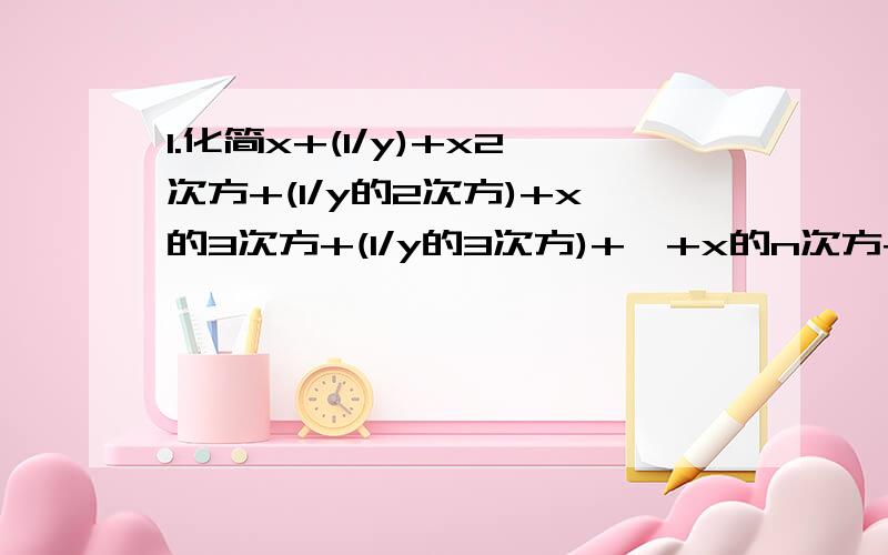 1.化简x+(1/y)+x2次方+(1/y的2次方)+x的3次方+(1/y的3次方)+…+x的n次方+(1/y的n次方)