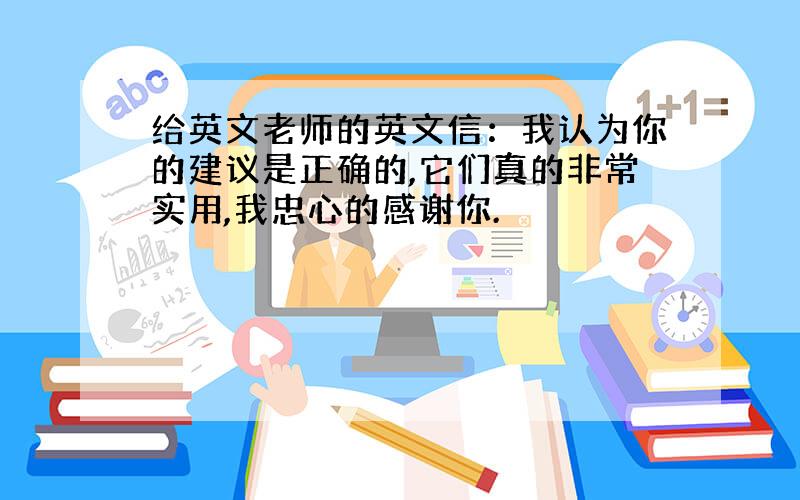 给英文老师的英文信：我认为你的建议是正确的,它们真的非常实用,我忠心的感谢你.