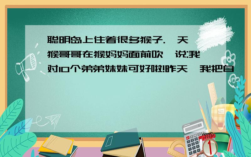 聪明岛上住着很多猴子.一天,猴哥哥在猴妈妈面前吹嘘说:我对10个弟弟妹妹可好啦!昨天,我把自