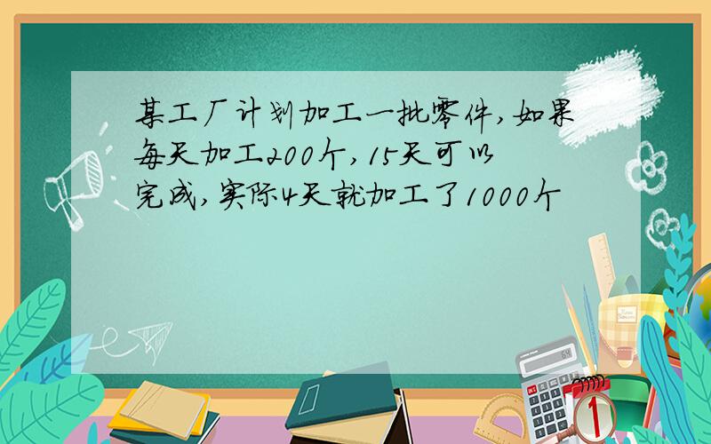 某工厂计划加工一批零件,如果每天加工200个,15天可以完成,实际4天就加工了1000个