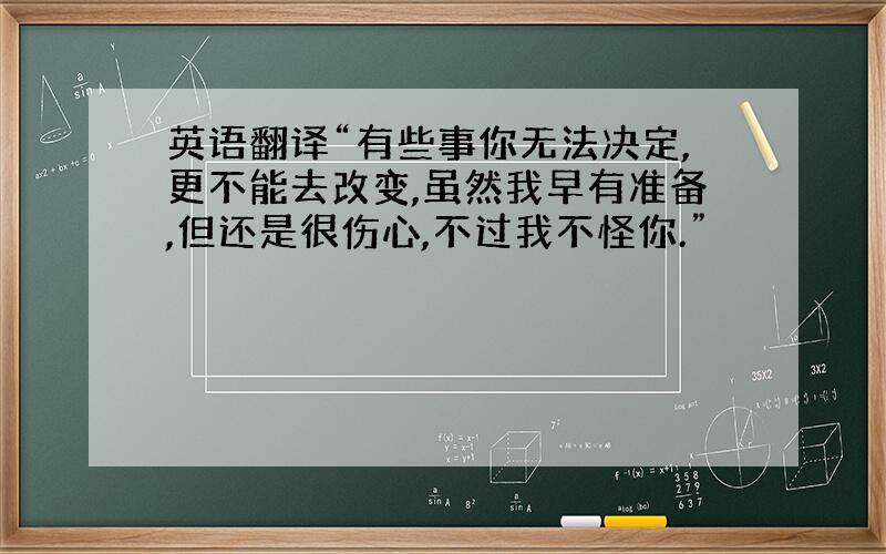 英语翻译“有些事你无法决定,更不能去改变,虽然我早有准备,但还是很伤心,不过我不怪你.”